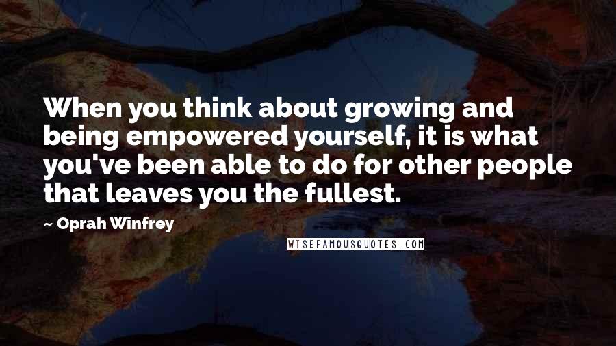 Oprah Winfrey Quotes: When you think about growing and being empowered yourself, it is what you've been able to do for other people that leaves you the fullest.