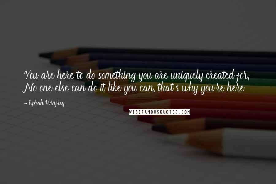 Oprah Winfrey Quotes: You are here to do something you are uniquely created for. No one else can do it like you can, that's why you're here