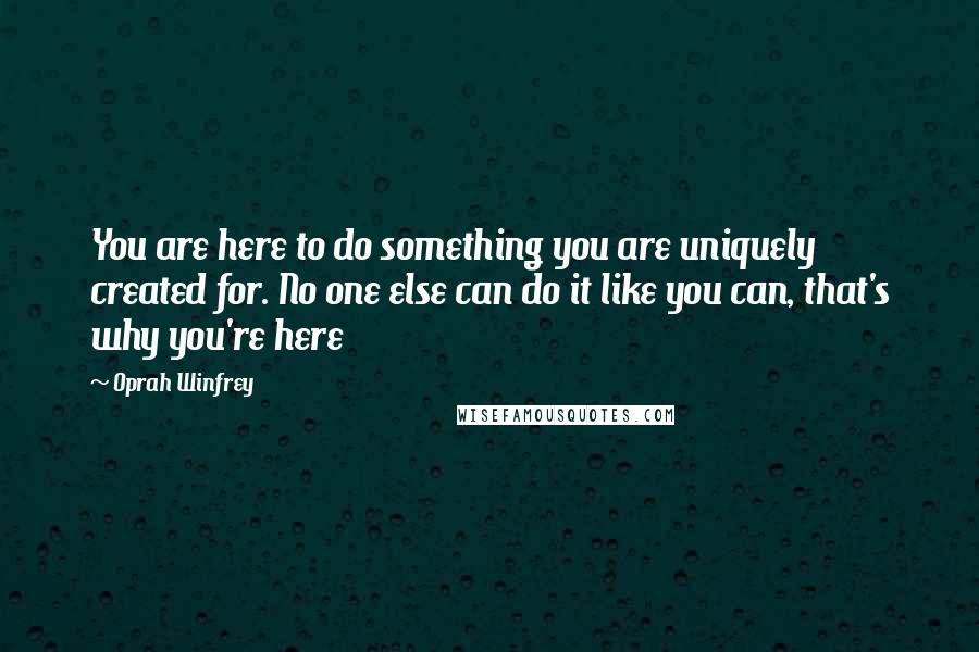 Oprah Winfrey Quotes: You are here to do something you are uniquely created for. No one else can do it like you can, that's why you're here