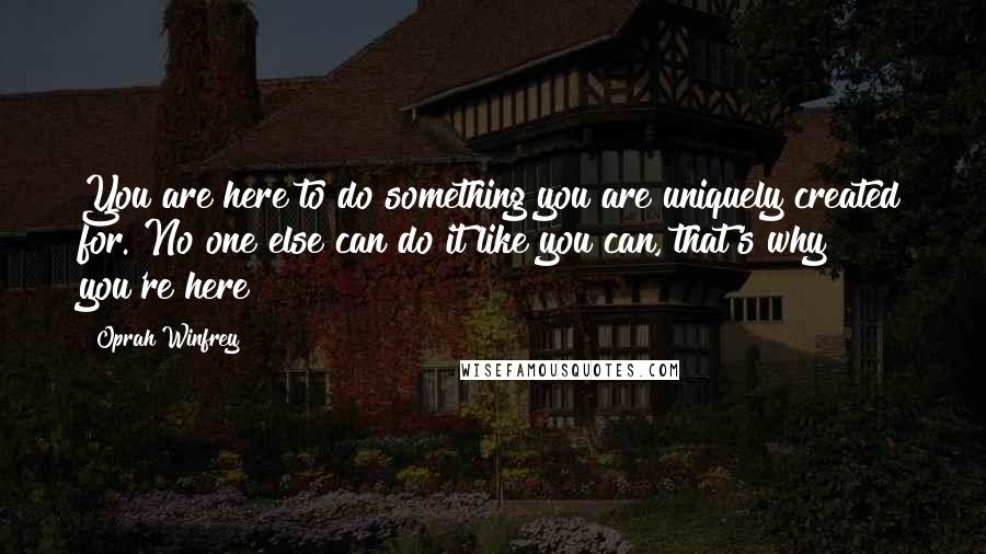Oprah Winfrey Quotes: You are here to do something you are uniquely created for. No one else can do it like you can, that's why you're here