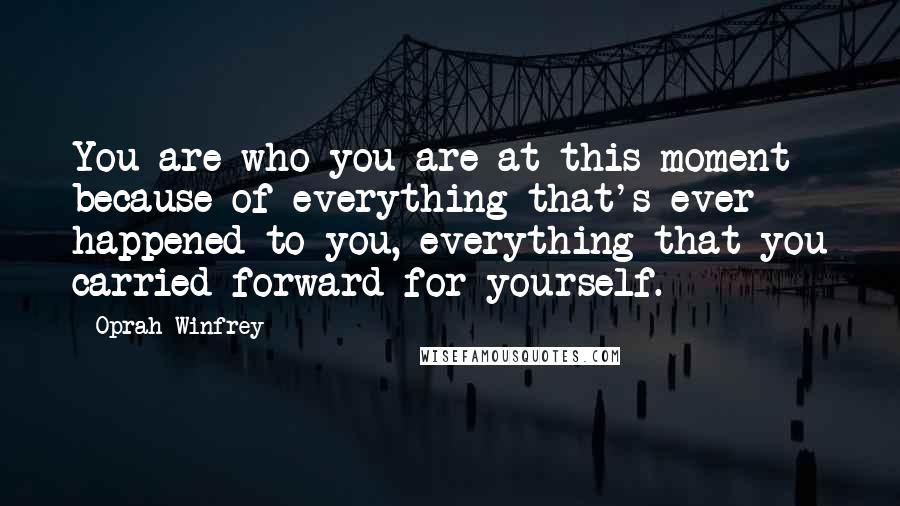 Oprah Winfrey Quotes: You are who you are at this moment because of everything that's ever happened to you, everything that you carried forward for yourself.
