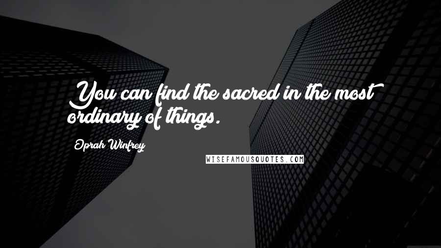 Oprah Winfrey Quotes: You can find the sacred in the most ordinary of things.