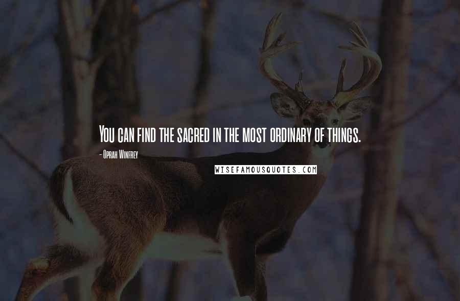 Oprah Winfrey Quotes: You can find the sacred in the most ordinary of things.