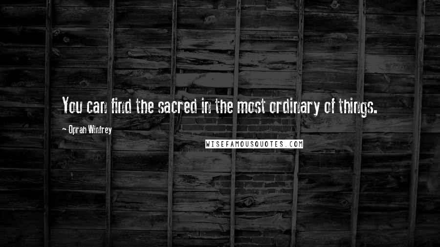 Oprah Winfrey Quotes: You can find the sacred in the most ordinary of things.