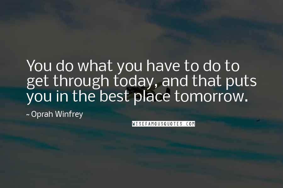 Oprah Winfrey Quotes: You do what you have to do to get through today, and that puts you in the best place tomorrow.