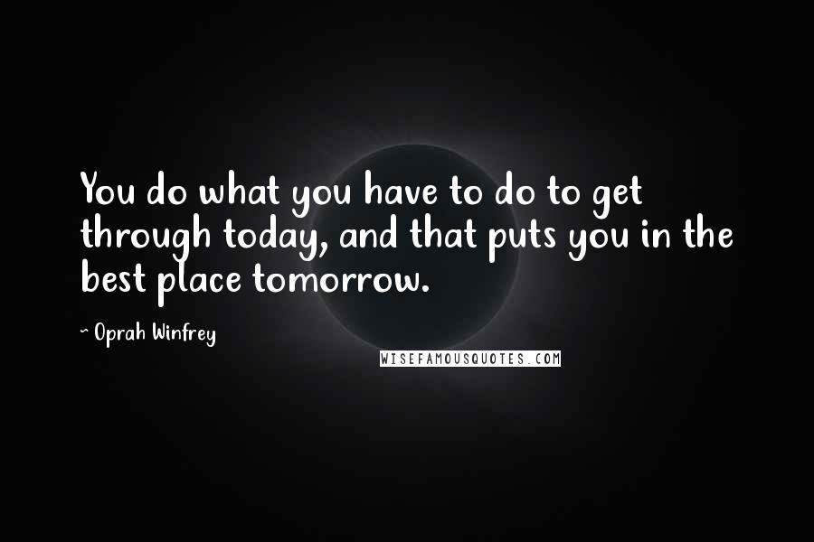 Oprah Winfrey Quotes: You do what you have to do to get through today, and that puts you in the best place tomorrow.