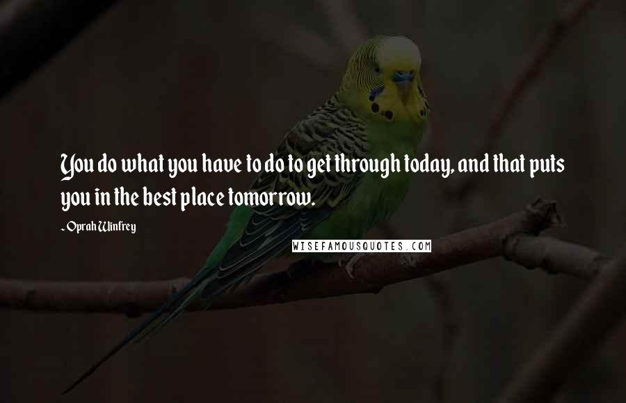 Oprah Winfrey Quotes: You do what you have to do to get through today, and that puts you in the best place tomorrow.