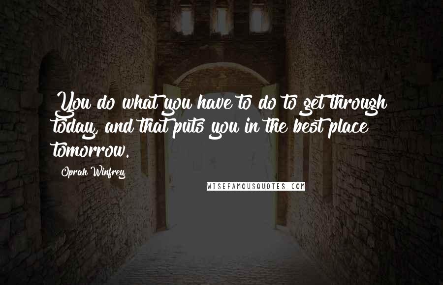 Oprah Winfrey Quotes: You do what you have to do to get through today, and that puts you in the best place tomorrow.