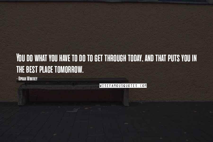 Oprah Winfrey Quotes: You do what you have to do to get through today, and that puts you in the best place tomorrow.