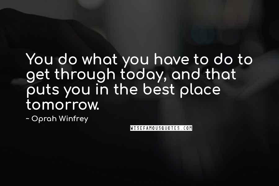 Oprah Winfrey Quotes: You do what you have to do to get through today, and that puts you in the best place tomorrow.