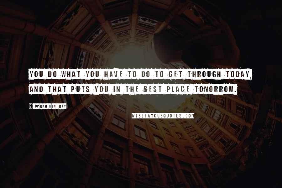 Oprah Winfrey Quotes: You do what you have to do to get through today, and that puts you in the best place tomorrow.