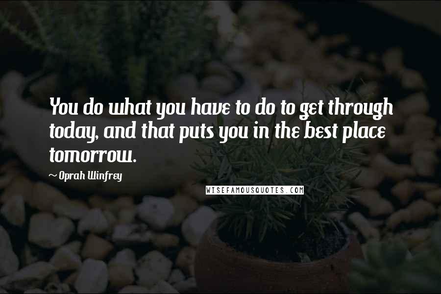 Oprah Winfrey Quotes: You do what you have to do to get through today, and that puts you in the best place tomorrow.