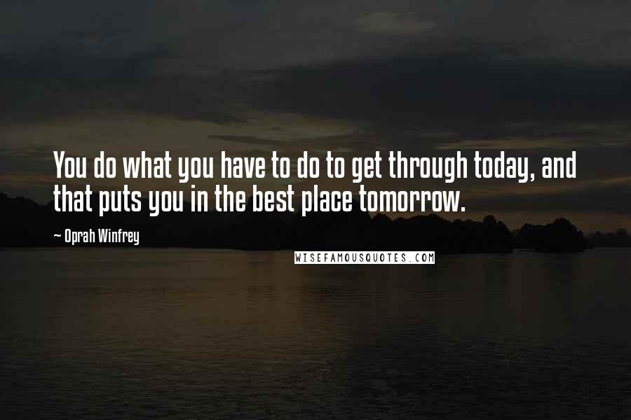 Oprah Winfrey Quotes: You do what you have to do to get through today, and that puts you in the best place tomorrow.