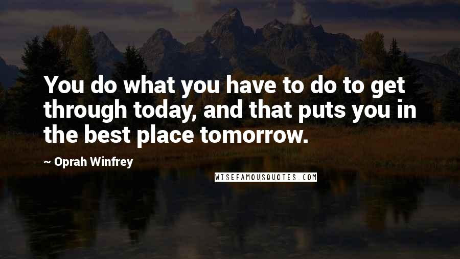 Oprah Winfrey Quotes: You do what you have to do to get through today, and that puts you in the best place tomorrow.