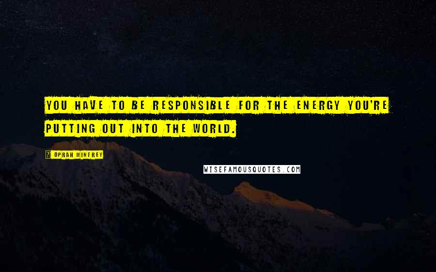 Oprah Winfrey Quotes: You have to be responsible for the energy you're putting out into the world.