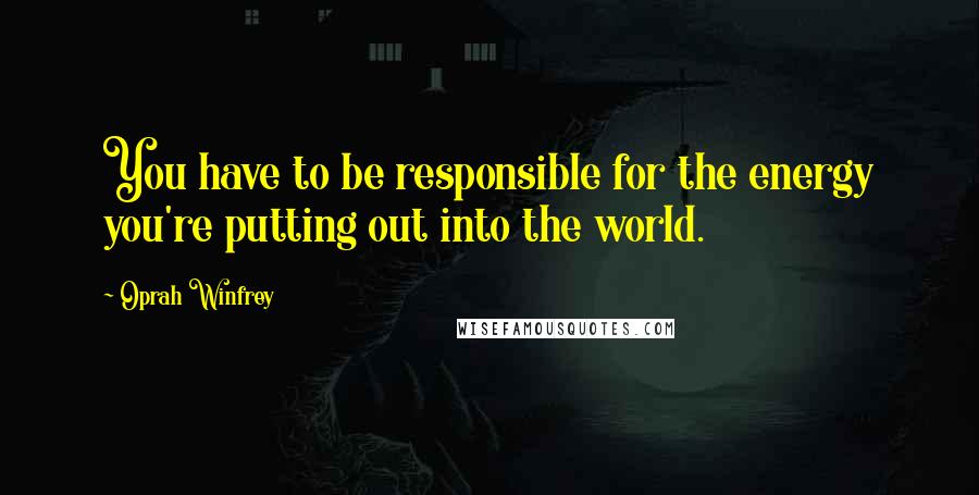 Oprah Winfrey Quotes: You have to be responsible for the energy you're putting out into the world.