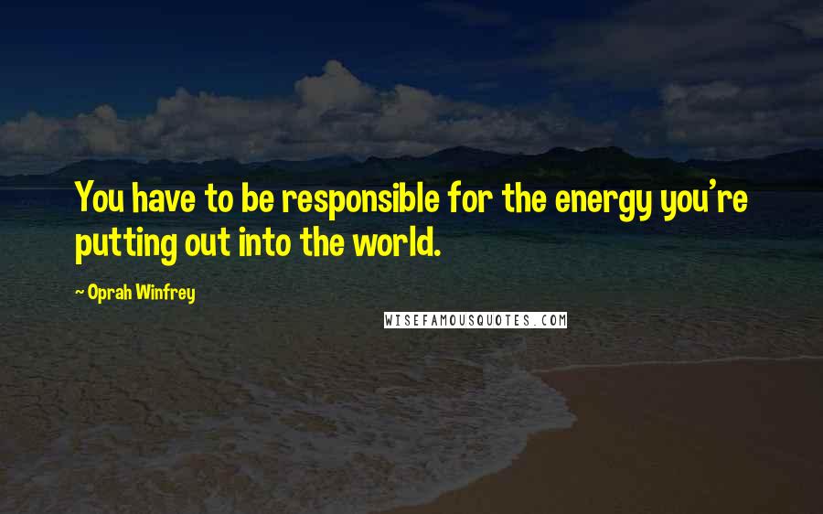 Oprah Winfrey Quotes: You have to be responsible for the energy you're putting out into the world.