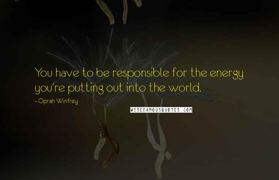 Oprah Winfrey Quotes: You have to be responsible for the energy you're putting out into the world.