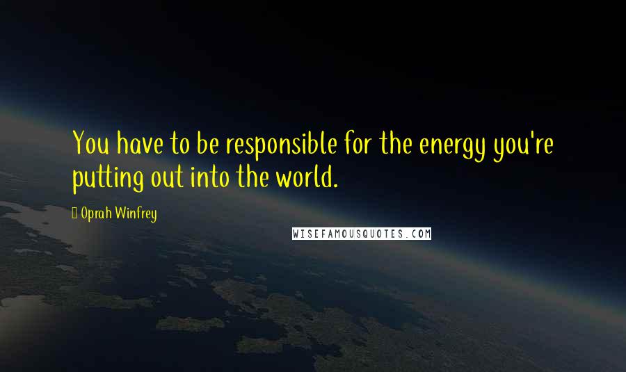 Oprah Winfrey Quotes: You have to be responsible for the energy you're putting out into the world.