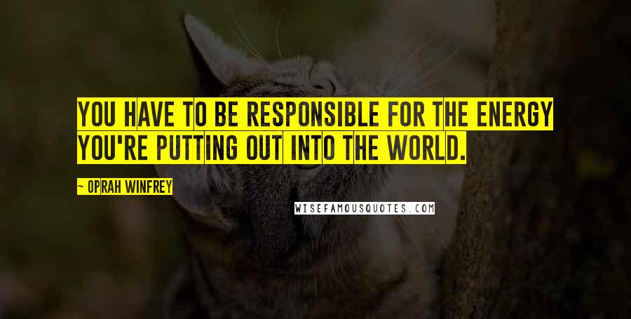 Oprah Winfrey Quotes: You have to be responsible for the energy you're putting out into the world.