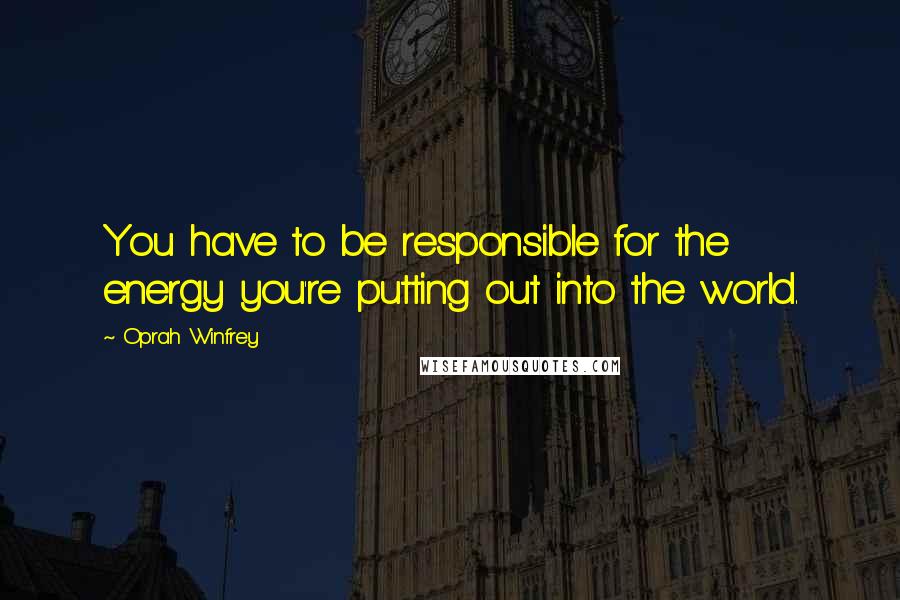 Oprah Winfrey Quotes: You have to be responsible for the energy you're putting out into the world.