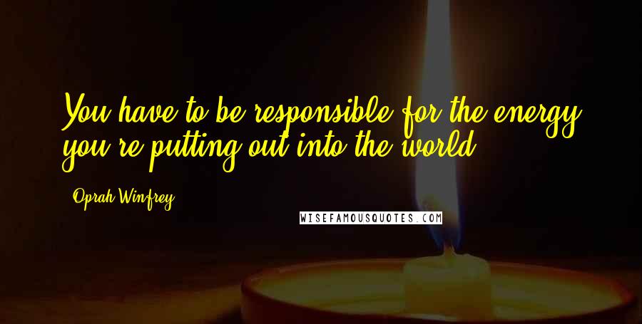 Oprah Winfrey Quotes: You have to be responsible for the energy you're putting out into the world.