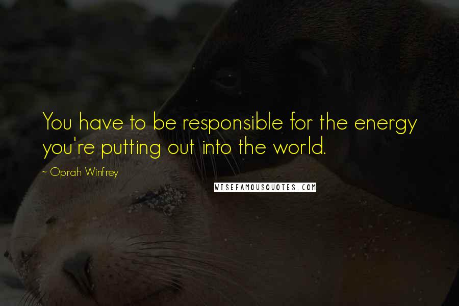 Oprah Winfrey Quotes: You have to be responsible for the energy you're putting out into the world.