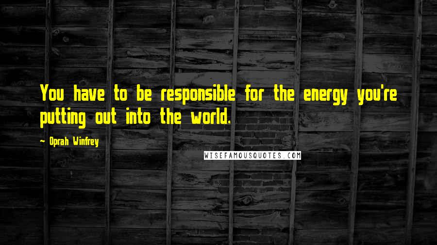 Oprah Winfrey Quotes: You have to be responsible for the energy you're putting out into the world.