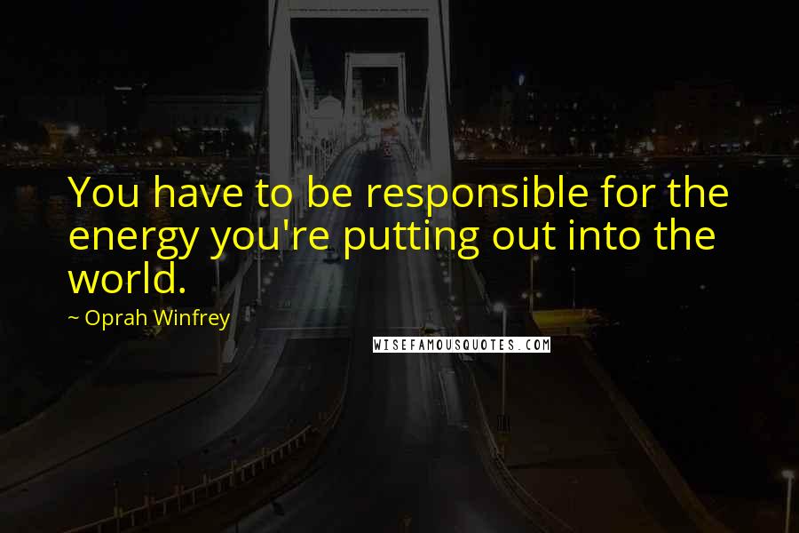 Oprah Winfrey Quotes: You have to be responsible for the energy you're putting out into the world.