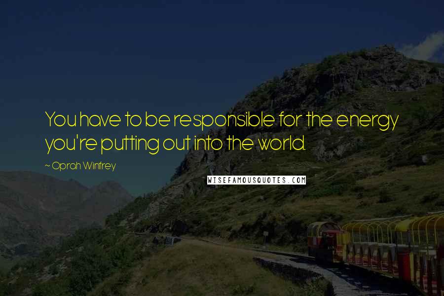 Oprah Winfrey Quotes: You have to be responsible for the energy you're putting out into the world.