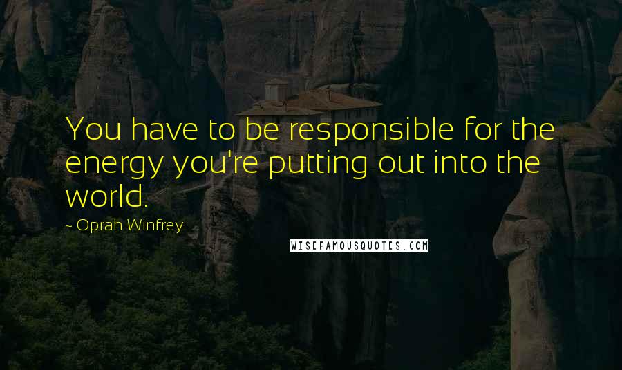 Oprah Winfrey Quotes: You have to be responsible for the energy you're putting out into the world.