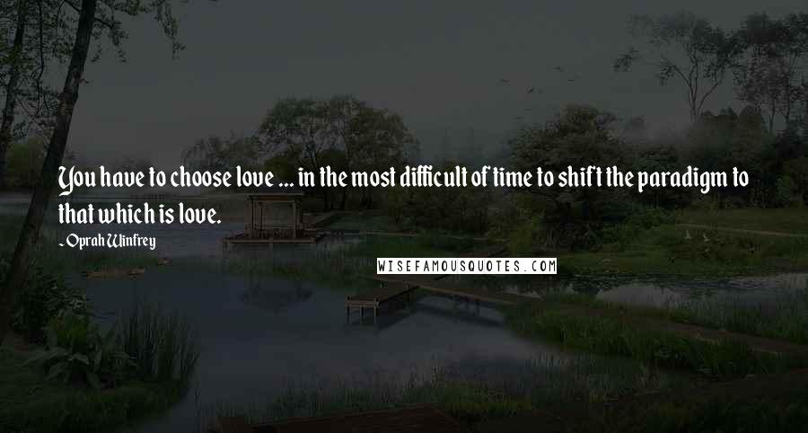 Oprah Winfrey Quotes: You have to choose love ... in the most difficult of time to shift the paradigm to that which is love.