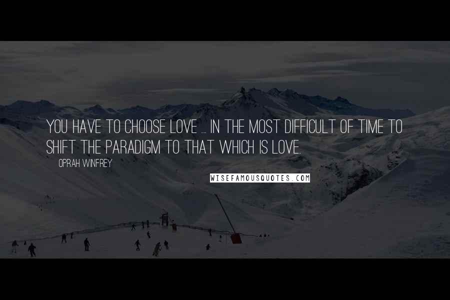 Oprah Winfrey Quotes: You have to choose love ... in the most difficult of time to shift the paradigm to that which is love.