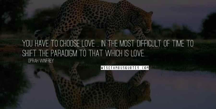 Oprah Winfrey Quotes: You have to choose love ... in the most difficult of time to shift the paradigm to that which is love.