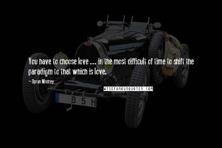 Oprah Winfrey Quotes: You have to choose love ... in the most difficult of time to shift the paradigm to that which is love.