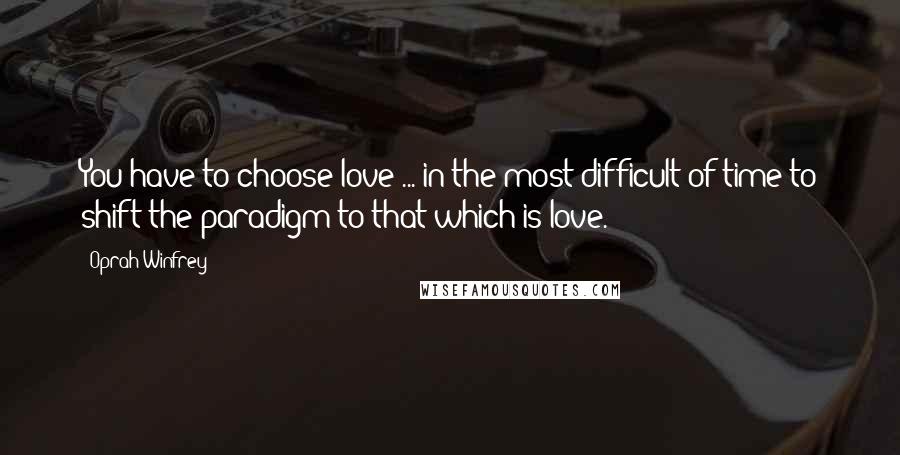 Oprah Winfrey Quotes: You have to choose love ... in the most difficult of time to shift the paradigm to that which is love.