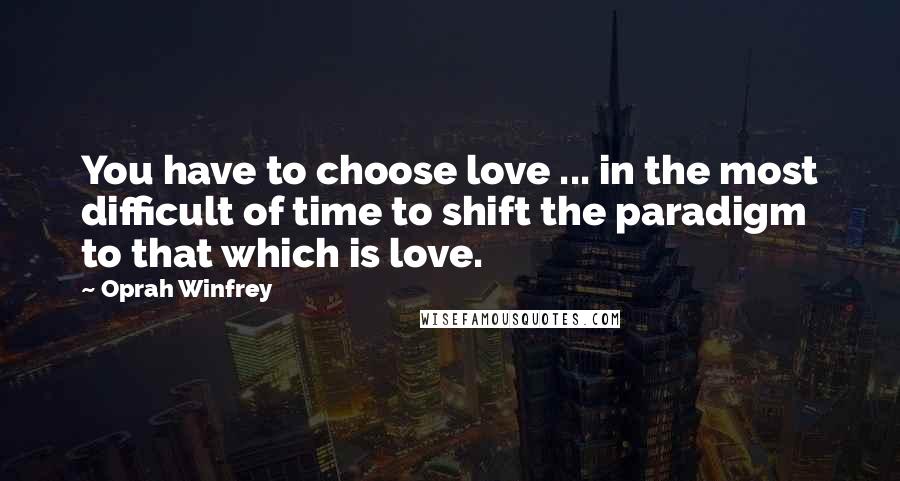 Oprah Winfrey Quotes: You have to choose love ... in the most difficult of time to shift the paradigm to that which is love.