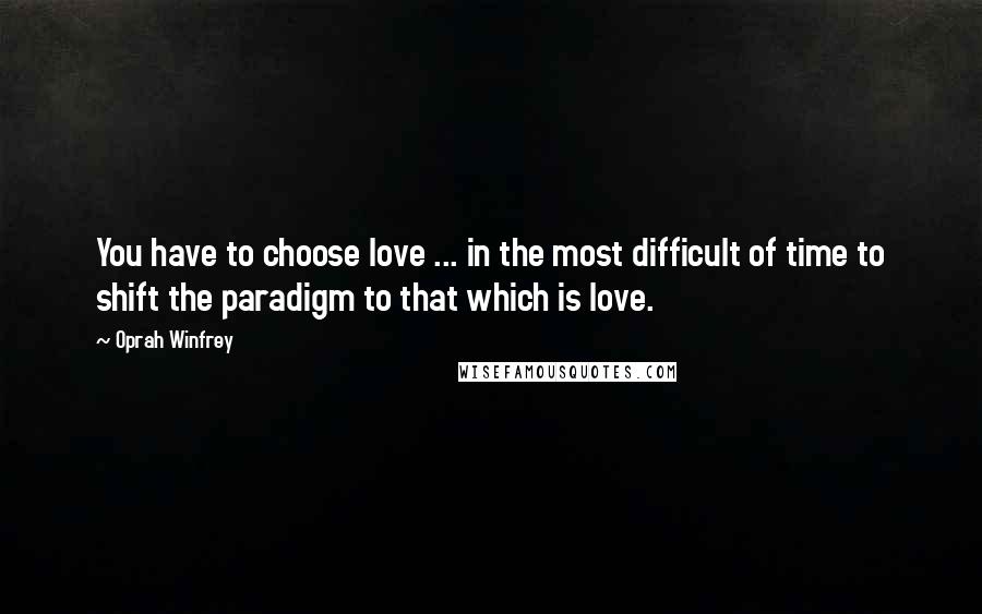 Oprah Winfrey Quotes: You have to choose love ... in the most difficult of time to shift the paradigm to that which is love.