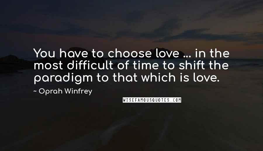 Oprah Winfrey Quotes: You have to choose love ... in the most difficult of time to shift the paradigm to that which is love.