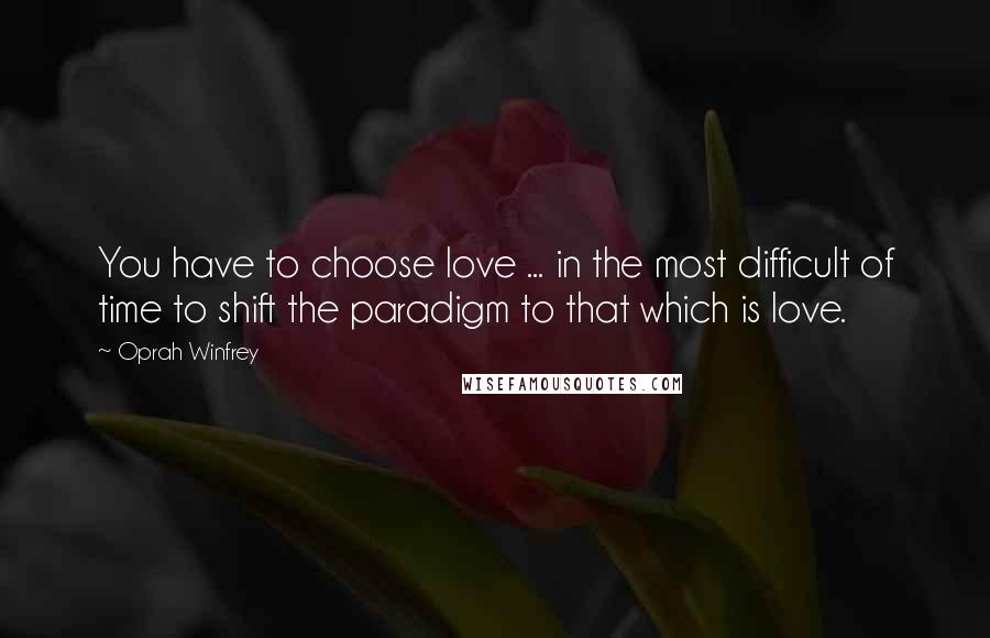 Oprah Winfrey Quotes: You have to choose love ... in the most difficult of time to shift the paradigm to that which is love.