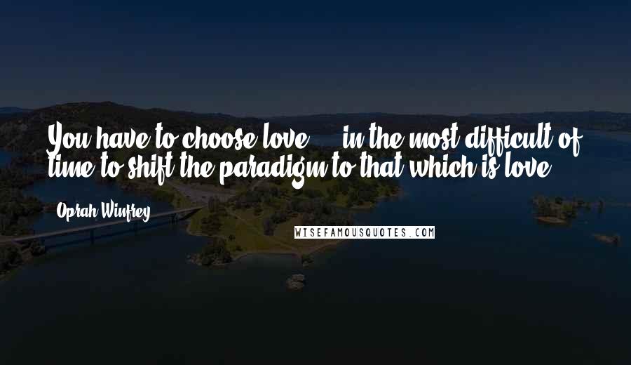 Oprah Winfrey Quotes: You have to choose love ... in the most difficult of time to shift the paradigm to that which is love.