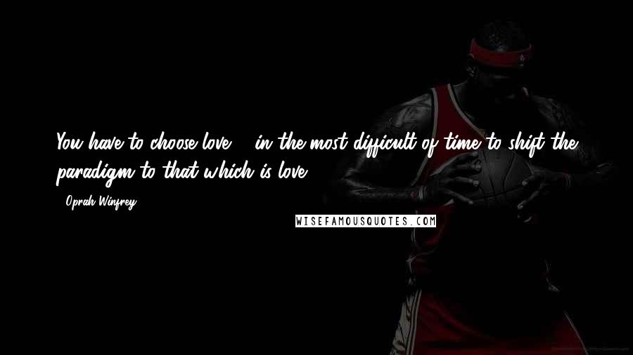 Oprah Winfrey Quotes: You have to choose love ... in the most difficult of time to shift the paradigm to that which is love.