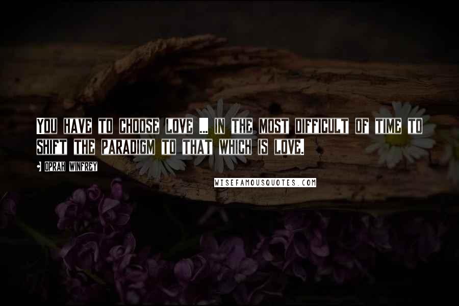 Oprah Winfrey Quotes: You have to choose love ... in the most difficult of time to shift the paradigm to that which is love.