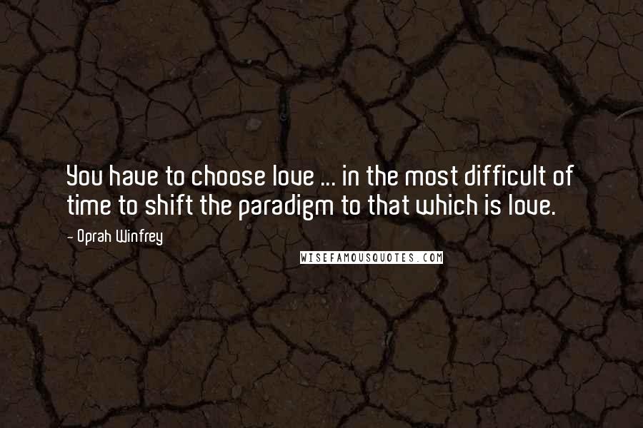 Oprah Winfrey Quotes: You have to choose love ... in the most difficult of time to shift the paradigm to that which is love.