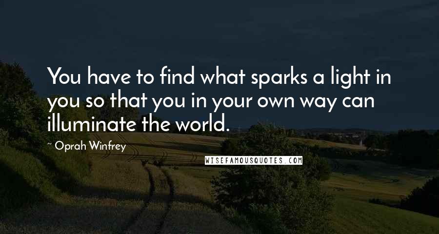 Oprah Winfrey Quotes: You have to find what sparks a light in you so that you in your own way can illuminate the world.