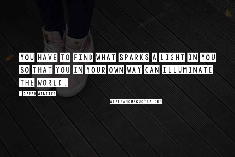 Oprah Winfrey Quotes: You have to find what sparks a light in you so that you in your own way can illuminate the world.