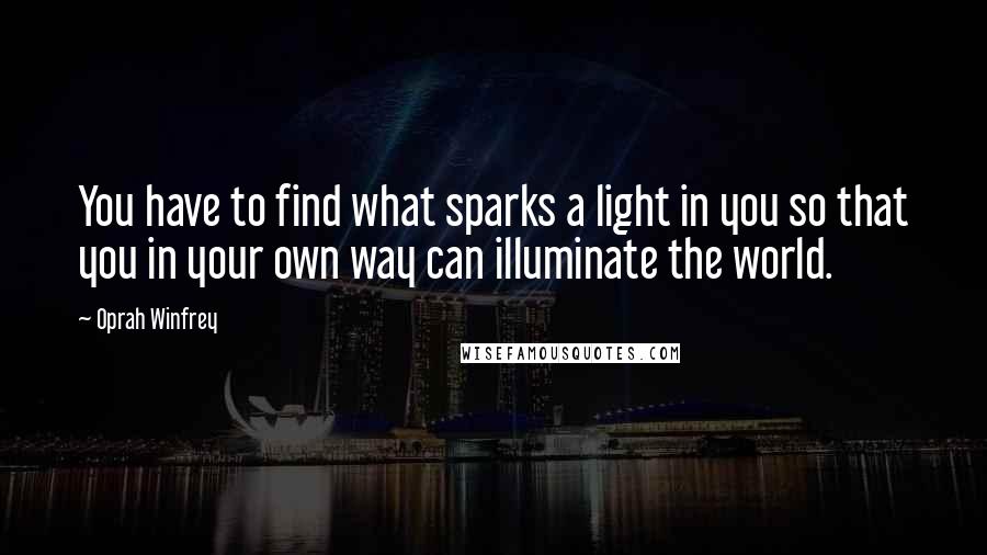 Oprah Winfrey Quotes: You have to find what sparks a light in you so that you in your own way can illuminate the world.