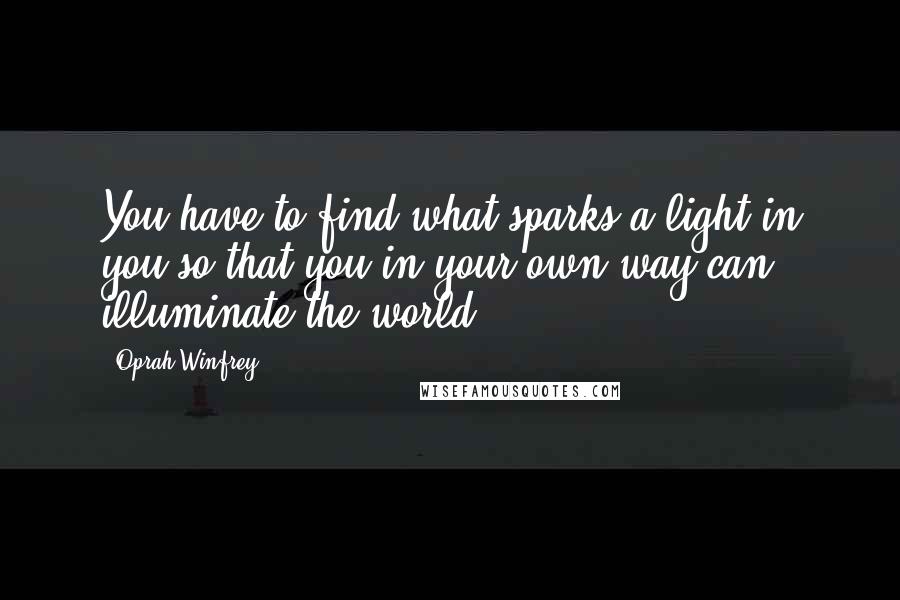 Oprah Winfrey Quotes: You have to find what sparks a light in you so that you in your own way can illuminate the world.