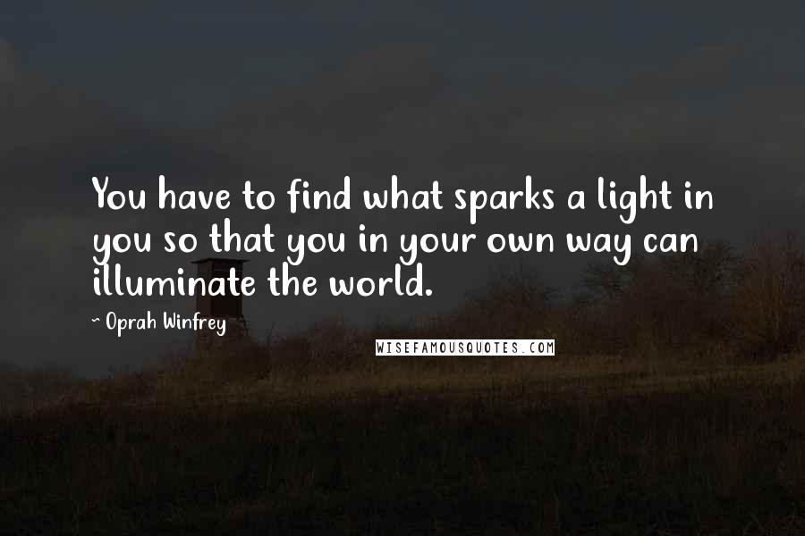 Oprah Winfrey Quotes: You have to find what sparks a light in you so that you in your own way can illuminate the world.