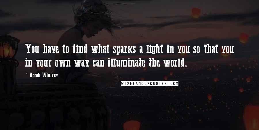 Oprah Winfrey Quotes: You have to find what sparks a light in you so that you in your own way can illuminate the world.